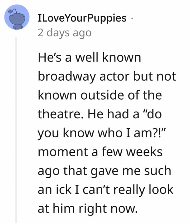 He's a well known broadway actor but not known outside of the theatre. He had a "do you know who I am?!" moment a few weeks ago that gave me such an ick I can't really look at him right now.