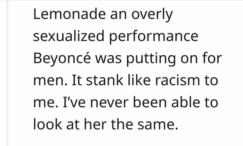 Lemonade an overly sexualized performance Beyoncé was putting on for men. It stank like racism to me. I've never been able to look at her the same.