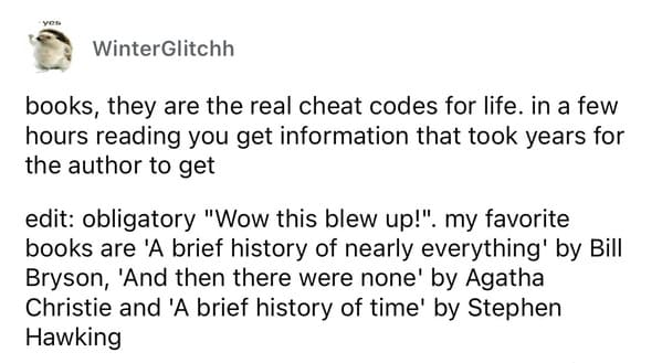 cheat codes in real life books, they are the real cheat codes for life. in a few hours reading you get information that took years for the author to get edit: obligatory "Wow this blew up!". my favorite books are 'A brief history of nearly everything' by Bill Bryson, 'And then there were none' by Agatha Christie and 'A brief history of time' by Stephen Hawking