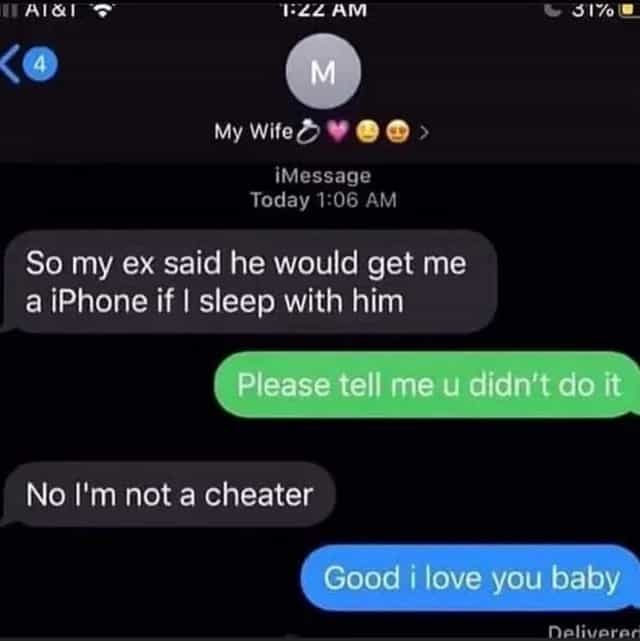 So my ex said he would get me a iPhone if I sleep with him Please tell me u didn't do it No I'm not a cheater Good i love you baby