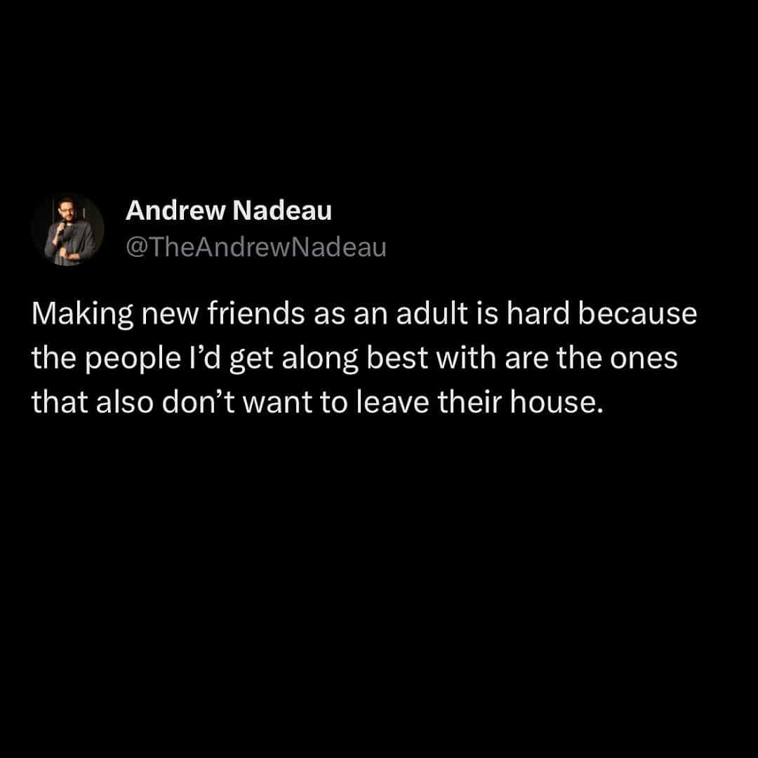 meme dump Making new friends as an adult is hard because the people I'd get along best with are the ones that also don't want to leave their house.