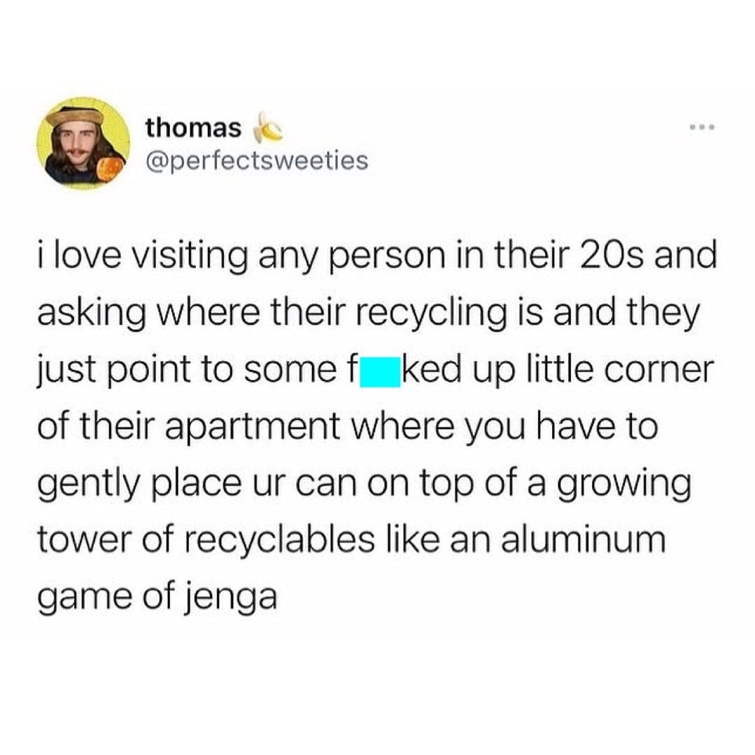 memes funny i love visiting any person in their 20s and asking where their recycling is and they just point to some f ked up little corner of their apartment where you have to gently place ur can on top of a growing tower of recyclables like an aluminum game of jenga