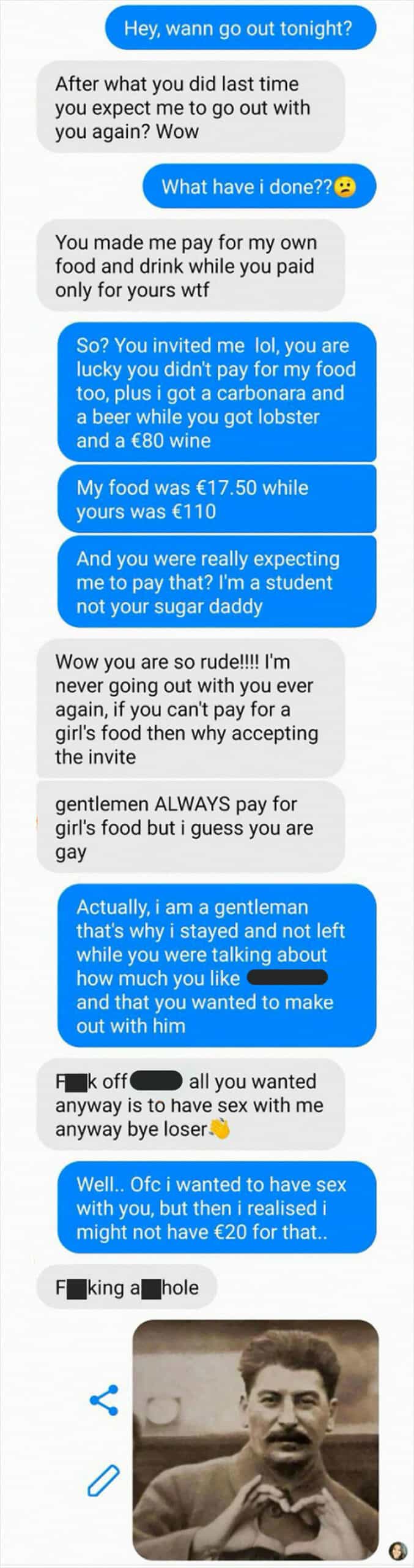 Hey, wann go out tonight? After what you did last time you expect me to go out with you again? Wow What have i done??O You made me pay for my own food and drink while you paid only for yours wtf So? You invited me lol, you are lucky you didn't pay for my food too, plus i got a carbonara and a beer while you got lobster and a €80 wine My food was €17.50 while yours was €110 And you were really expecting me to pay that? I'm a student not your sugar daddy Wow you are so rude!!!! I'm never going out with you ever again, if you can't pay for a girl's food then why accepting the invite gentlemen ALWAYS pay for girl's food but i guess you are gay Actually, i am a gentleman that's why i stayed and not left while you were talking about how much you like and that you wanted