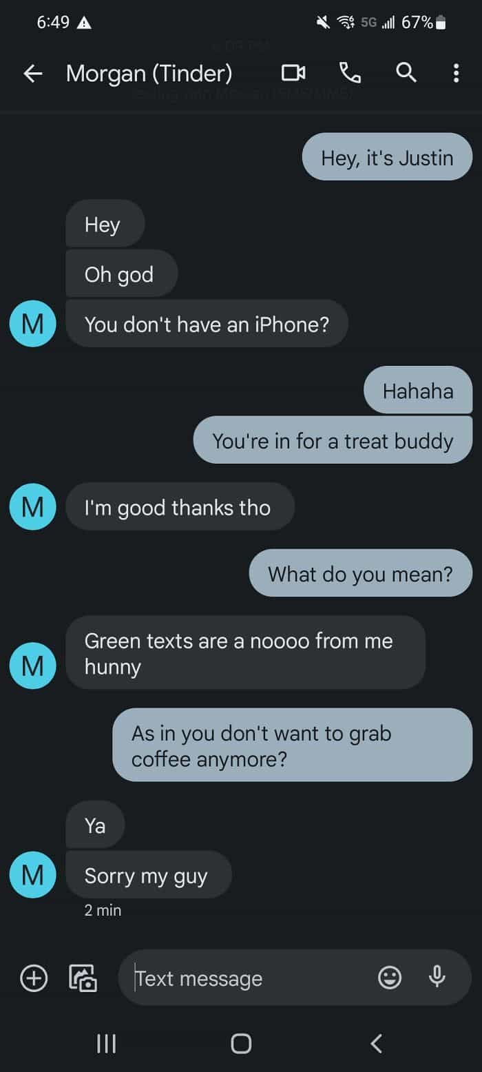 Hey, it's Justin M Hey Oh god You don't have an iPhone? Hahaha You're in for a treat buddy I'm good thanks tho What do you mean? M Green texts are a noooo from me hunny As in you don't want to grab coffee anymore?