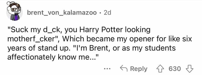 teachers roasted by student "Suck my d_ck, you Harry Potter looking motherf_cker" Which became my opener for like six years of stand up. "I'm Brent, or as my students affectionately know me...