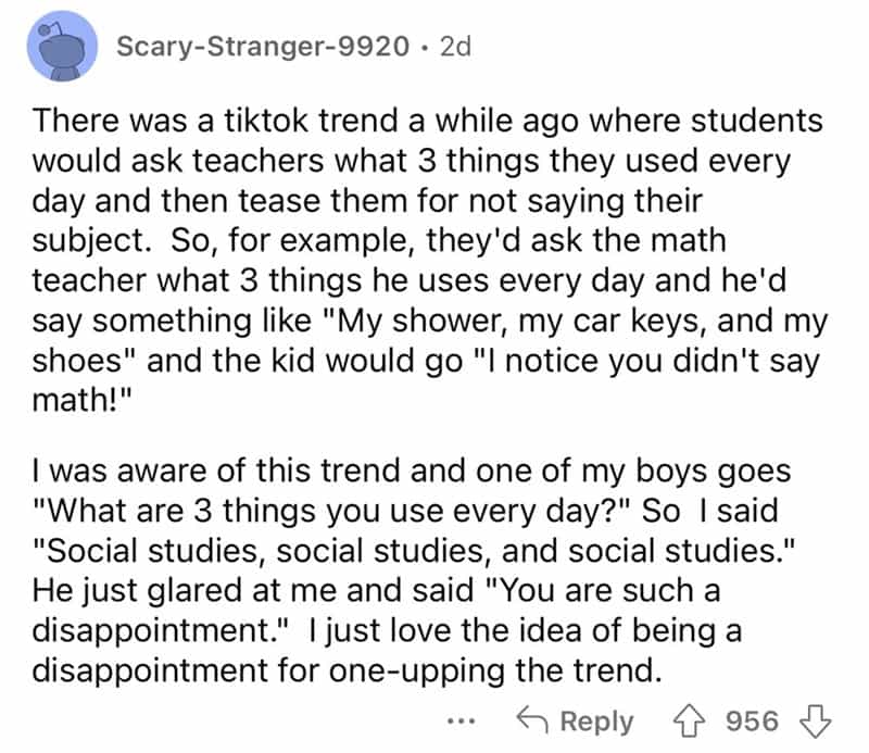 teachers roasted by student There was a tiktok trend a while ago where students would ask teachers what 3 things they used every day and then tease them for not saying their subject. So, for example, they'd ask the math teacher what 3 things he uses every day and he'd say something like "My shower, my car keys, and my shoes" and the kid would go "I notice you didn't say math!" I was aware of this trend and one of my boys goes "What are 3 things you use every day?" So I said "Social studies, social studies, and social studies." He just glared at me and said "You are such a disappointment." | just love the idea of being a disappointment for one-upping the trend.