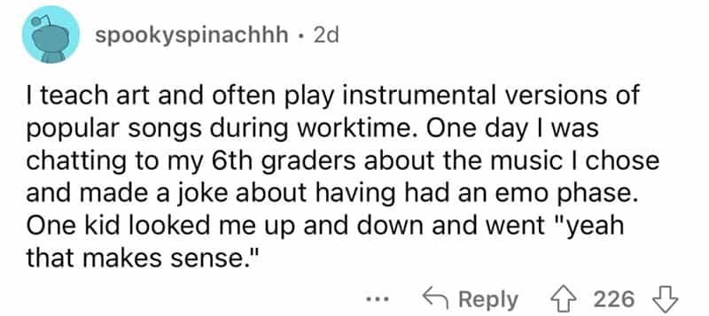 teachers roasted by student I teach art and often play instrumental versions of popular songs during worktime. One day I was chatting to my 6th graders about the music I chose and made a joke about having had an emo phase. One kid looked me up and down and went "yeah that makes sense."