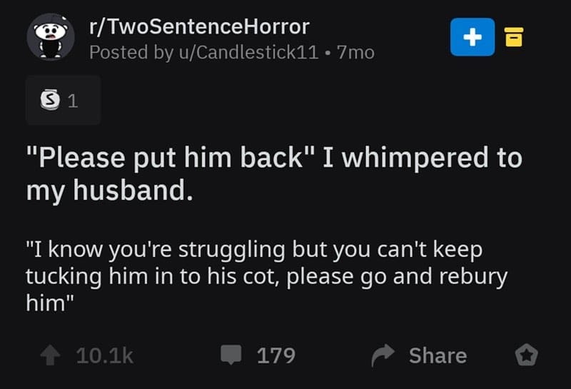 two sentence horror stories "Please put him back" I whimpered to my husband. "I know you're struggling but you can't keep tucking him in to his cot, please go and rebury him"