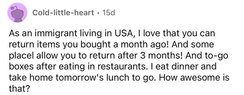 american customs that foreigners find weird As an immigrant living in USA, I love that you can return items you bought a month ago! And some placel allow you to return after 3 months! And to-go boxes after eating in restaurants. I eat dinner and take home tomorrow's lunch to go. How awesome is that?