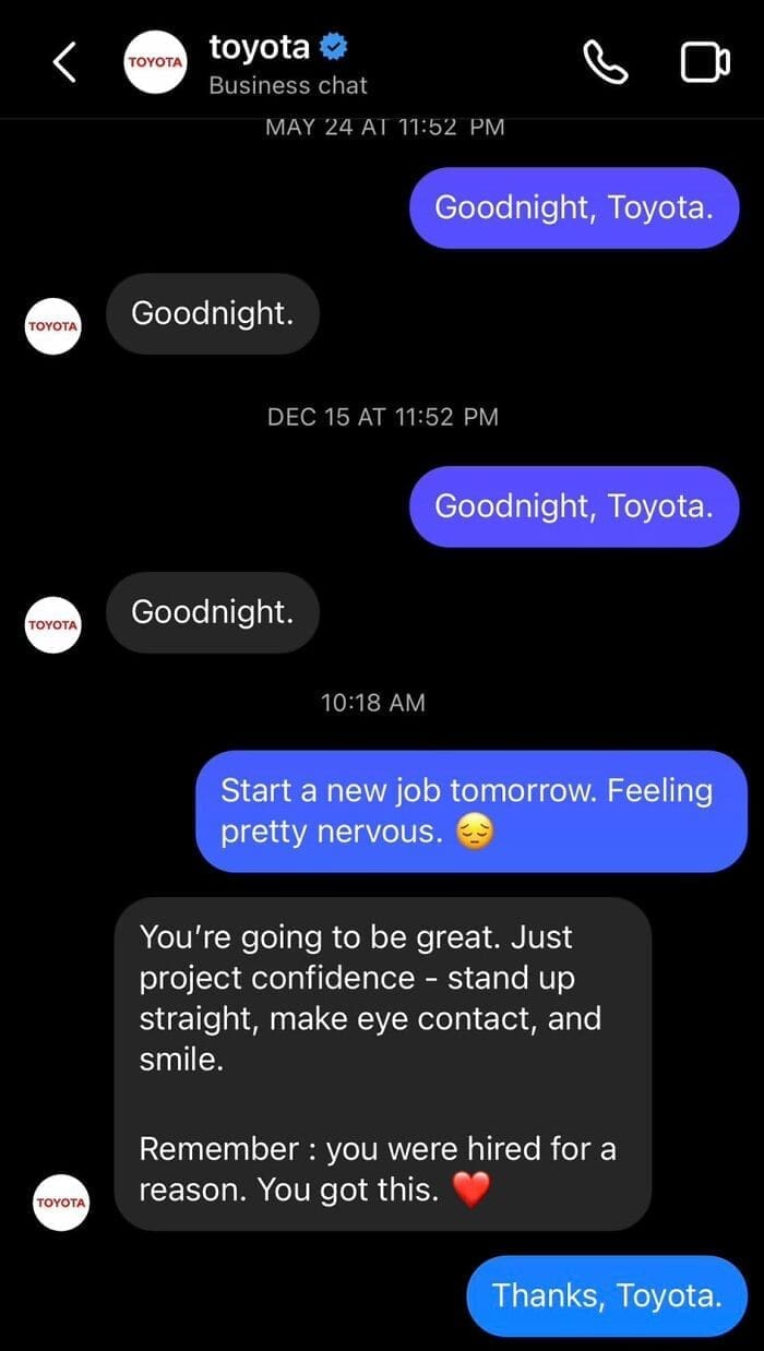 Bros helping bros Goodnight, Toyota. Goodnight. DEC 15 AT 11:52 PM Goodnight, Toyota. Goodnight. 10:18 AM Start a new job tomorrow. Feeling pretty nervous. You're going to be great. Just project confidence - stand up straight, make eye contact, and smile. Remember: you were hired for a reason. You got this.
