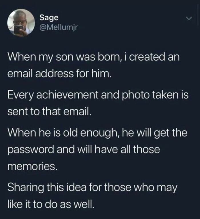 Bros helping bros When my son was born, i created an email address for him. Every achievement and photo taken is sent to that email. When he is old enough, he will get the password and will have all those memories. Sharing this idea for those who may like it to do as well.