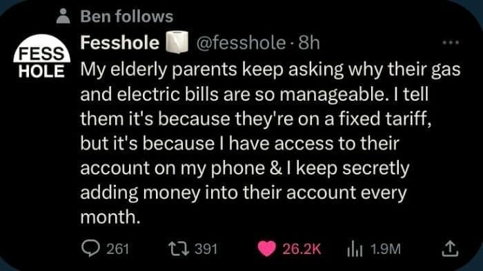 Bros helping bros My elderly parents keep asking why their gas and electric bills are so manageable. I tell them it's because they're on a fixed tariff, but it's because I have access to their account on my phone & I keep secretly adding money into their account every month.