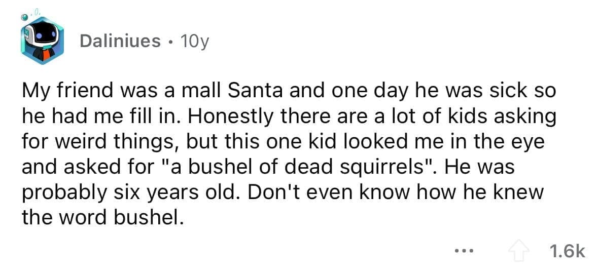 funny gifts kids have asked for My friend was a mall Santa and one day he was sick so he had me fill in. Honestly there are a lot of kids asking for weird things, but this one kid looked me in the eye and asked for "a bushel of dead squirrels". He was probably six years old. Don't even know how he knew the word bushel.