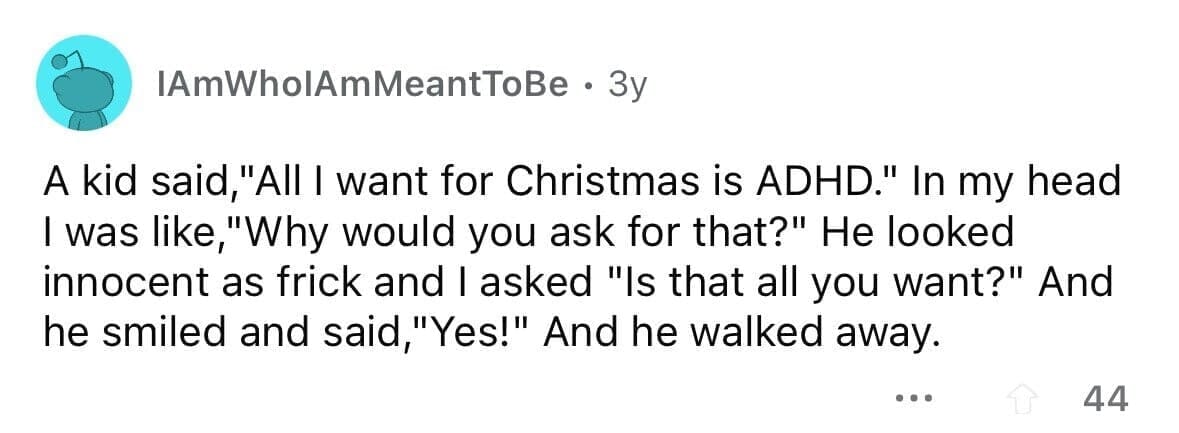 funny gifts kids have asked for A kid said "All I want for Christmas is ADHD." In my head I was like,"Why would you ask for that?" He looked innocent as frick and I asked "Is that all you want?" And he smiled and said,"Yes!" And he walked away.