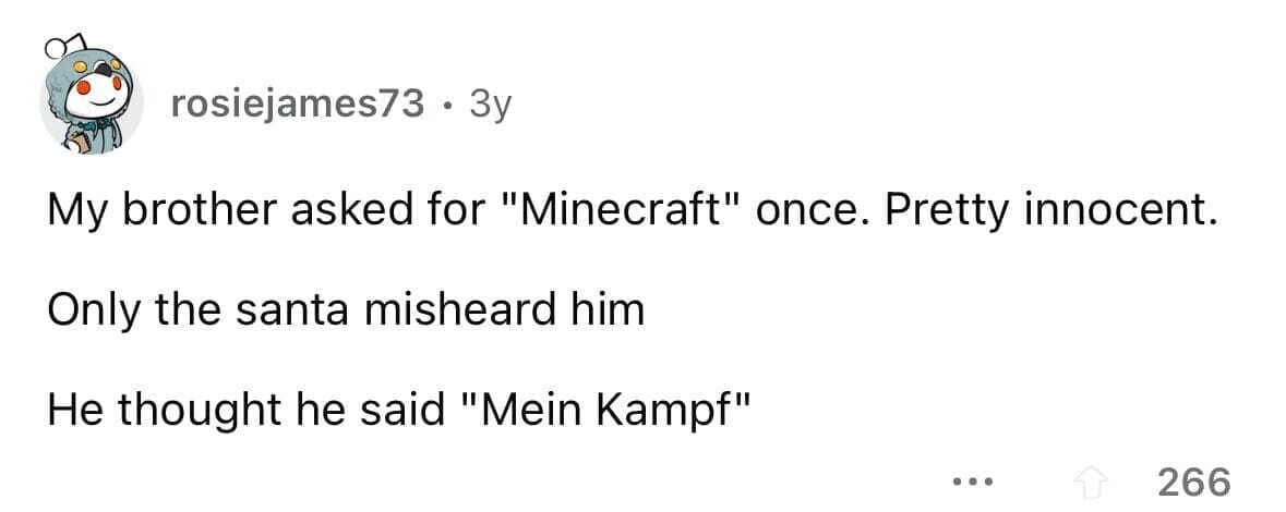 funny gifts kids have asked for My brother asked for "Minecraft" once. Pretty innocent. Only the santa misheard him He thought he said "Mein