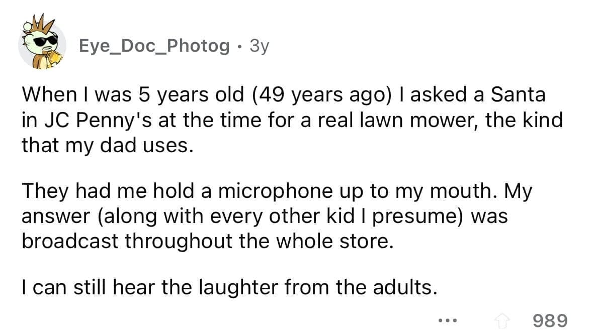 funny gifts kids have asked for When I was 5 years old (49 years ago) I asked a Santa in JC Penny's at the time for a real lawn mower, the kind that my dad uses. They had me hold a microphone up to my mouth. My answer (along with every other kid I presume) was broadcast throughout the whole store. I can still hear the laughter from the adults.