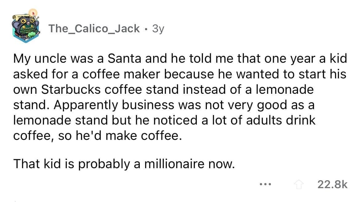 funny gifts kids have asked for My uncle was a Santa and he told me that one year a kid asked for a coffee maker because he wanted to start his own Starbucks coffee stand instead of a lemonade stand. Apparently business was not very good as a lemonade stand but he noticed a lot of adults drink coffee, so he'd make coffee. That kid is probably a millionaire now.