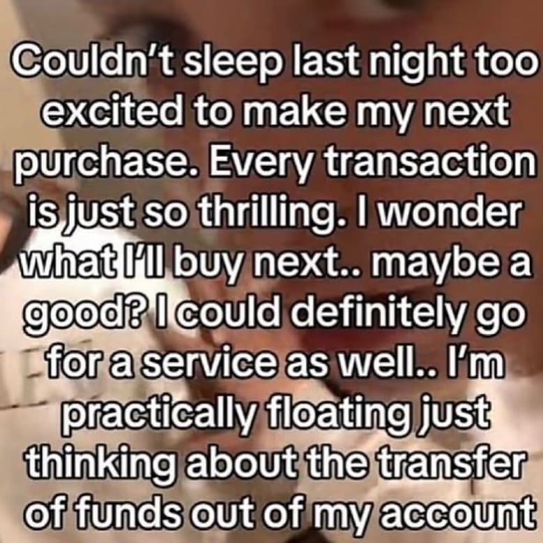 funny memes Couldn't sleep last night too excited to make my next purchase. Every transaction isjust so thrilling. I wonder what Ill buy next.. maybe a goodB I could definitely go for a service as well. I'm practically floating just thinking about the transfer of funds out of my account