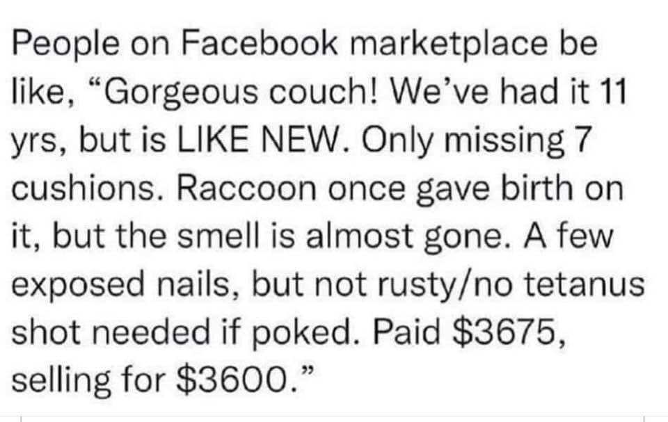funny memes People on Facebook marketplace be like, "Gorgeous couch! We've had it 11 yrs, but is LIKE NEW. Only missing 7 cushions. Raccoon once gave birth on it, but the smell is almost gone. A few exposed nails, but not rusty/no tetanus shot needed if poked. Paid $3675, selling for $3600."
