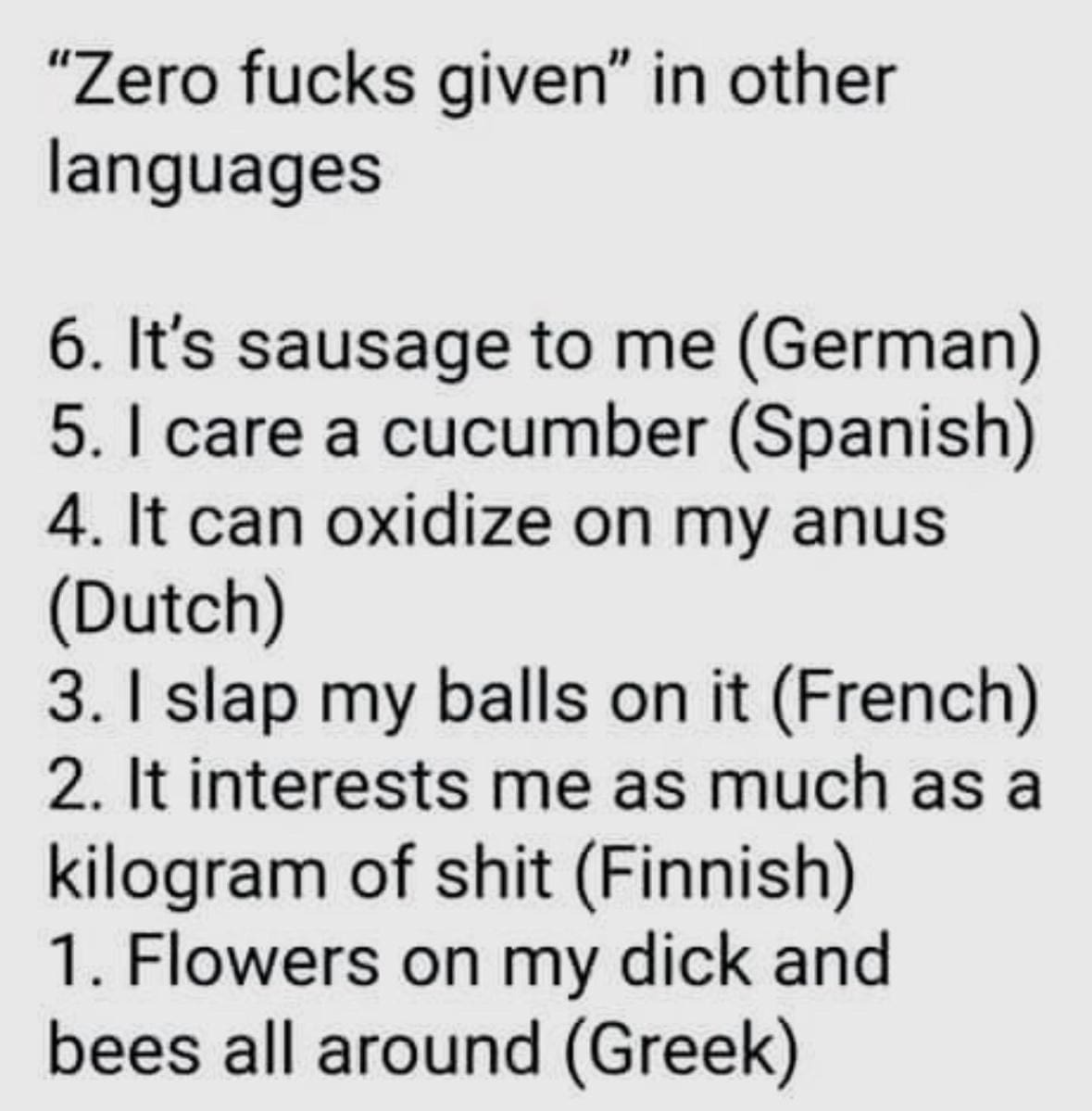funny pics "Zero f*cks given" in other languages 6. It's sausage to me (German) 5. I care a cucumber (Spanish) 4. It can oxidize on my anus (Dutch) 3. I slap my balls on it (French) 2. It interests me as much as a kilogram of shit (Finnish) 1. Flowers on my dick and bees all around (Greek)