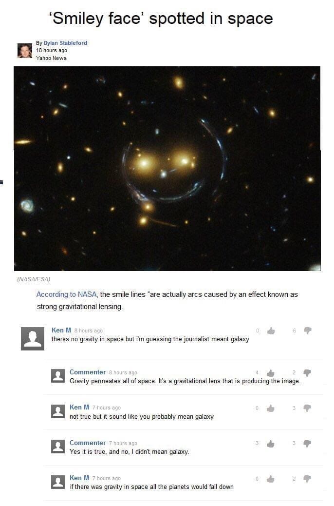 Best of Ken M According to NASA, the smile lines "are actually arcs caused by an effect known as strong gravitational lensing. Ken M 8 hours ago theres no gravity in space but i'm guessing the journalist meant galaxy Commenter 8 hours 300 Gravity permeates all of space. It's a gravitational lens that is producing the image Ken M 7 hours ago not true but it sound like you probably mean galaxy Commenter 7 hours aoo Yes it is true, and no, I didn't mean galaxy. Ken M 7 hours ago if there was gravity in space all the planets would fall down