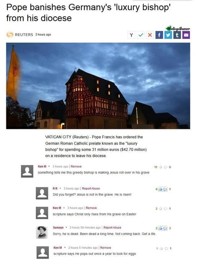 Best of Ken M something tells me this greedy bishop is making Jesus roll over in his grave Did you forget? Jesus is not in the grave. He is risen! scripture says He pops out once a year to look for eggs