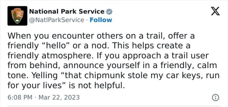 national park service tweets When you encounter others on a trail, offer a friendly "hello" or a nod. This helps create a friendly atmosphere. If you approach a trail user from behind, announce yourself in a friendly, calm tone. Yelling "that chipmunk stole my car keys, run for your lives" is not helpful.