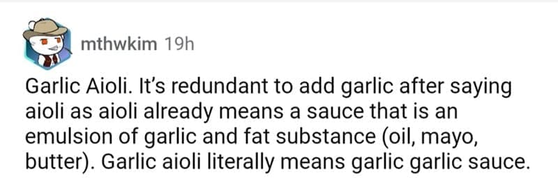 so wrong it became right Garlic Aioli. It's redundant to add garlic after saying aioli as aioli already means a sauce that is an emulsion of garlic and fat substance (oil, mayo, butter). Garlic aioli literally means garlic garlic sauce.