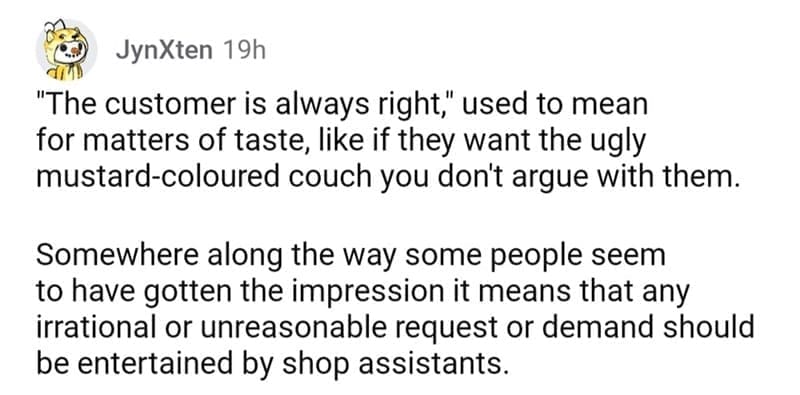 so wrong it became right "The customer is always right," used to mean for matters of taste, like if they want the ugly mustard-coloured couch you don't argue with them. Somewhere along the way some people seem to have gotten the impression it means that any irrational or unreasonable request or demand should be entertained by shop assistants.