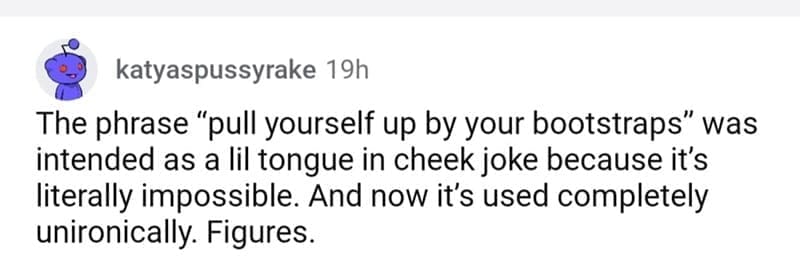 so wrong it became right The phrase "pull yourself up by your bootstraps" was intended as a lil tongue in cheek joke because it's literally impossible. And now it's used completely unironically. Figures.