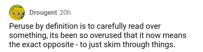 so wrong it became right Peruse by definition is to carefully read over something, its been so overused that it now means the exact opposite - to just skim through things.