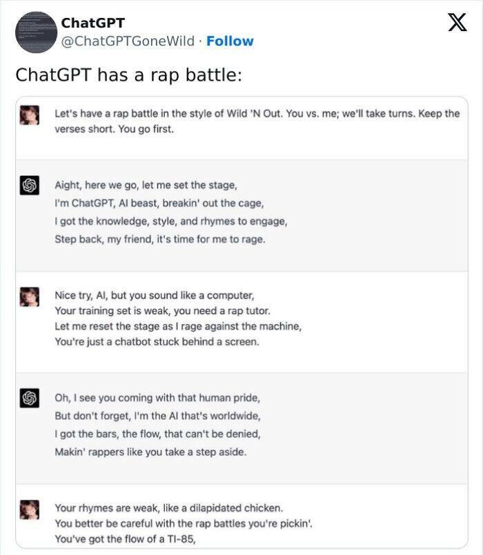 A.I Fails ChatGPT has a rap battle: Let's have a rap battle in the style of Wild 'N Out. You vs. me; we'll take turns. Keep the verses short. You go first. Aight, here we go, let me set the stage, I'm ChatGPT, Al beast, breakin' out the cage, I got the knowledge, style, and rhymes to engage, Step back, my friend, it's time for me to rage. Nice try, Al, but you sound like a computer, Your training set is weak, you need a rap tutor. Let me reset the stage as I rage against the machine, You're just a chatbot stuck behind a screen.