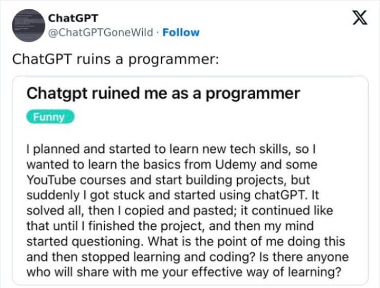 A.I Fails Chatgpt ruined me as a programmer Funny I planned and started to learn new tech skills, so l wanted to learn the basics from Udemy and some YouTube courses and start building projects, but suddenly I got stuck and started using chatGPT. It solved all, then I copied and pasted; it continued like that until I finished the project, and then my mind started questioning. What is the point of me doing this and then stopped learning and coding? Is there anyone who will share with me your effective way of learning?