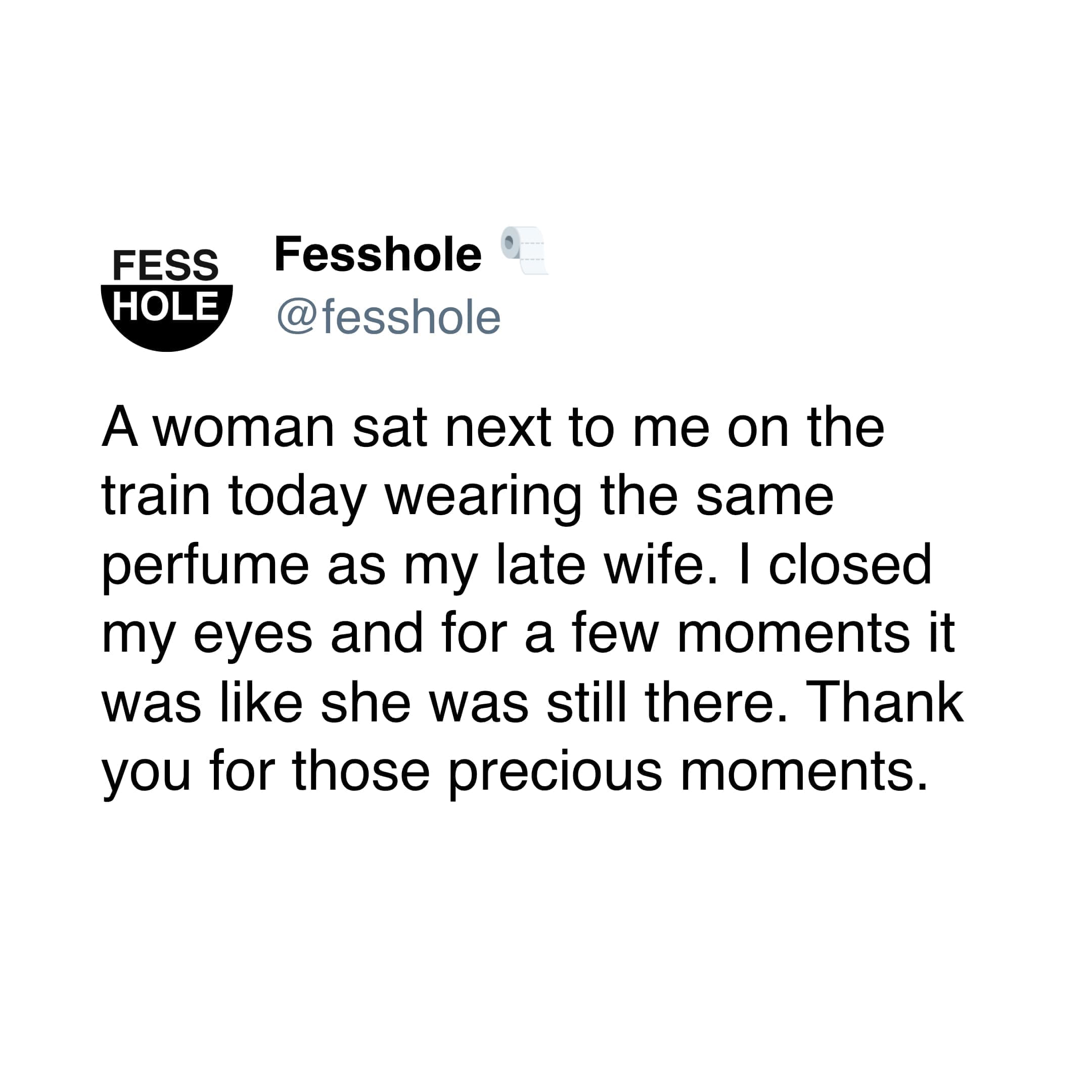 Anonymous Confessions A woman sat next to me on the train today wearing the same pertume as my late wife. I closed my eyes and for a few moments it was like she was still there. Thank you for those precious moments.