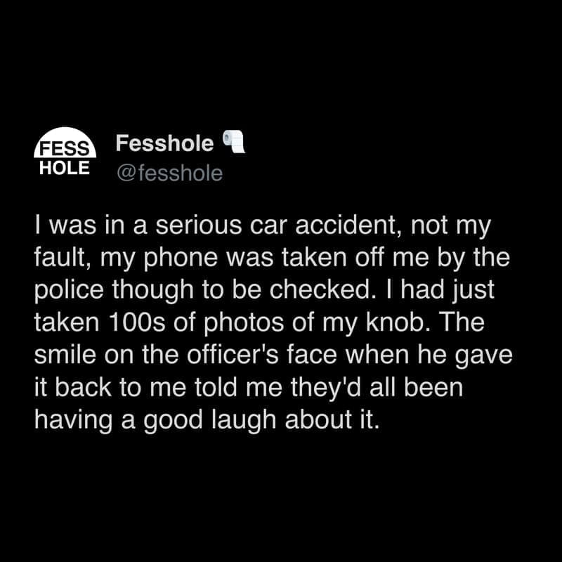 Anonymous Confessions I was in a serious car accident, not my fault, my phone was taken off me by the police though to be checked. I had just taken 100s of photos of my knob. The smile on the officer's face when he gave it back to me told me they'd all been having a good laugh about