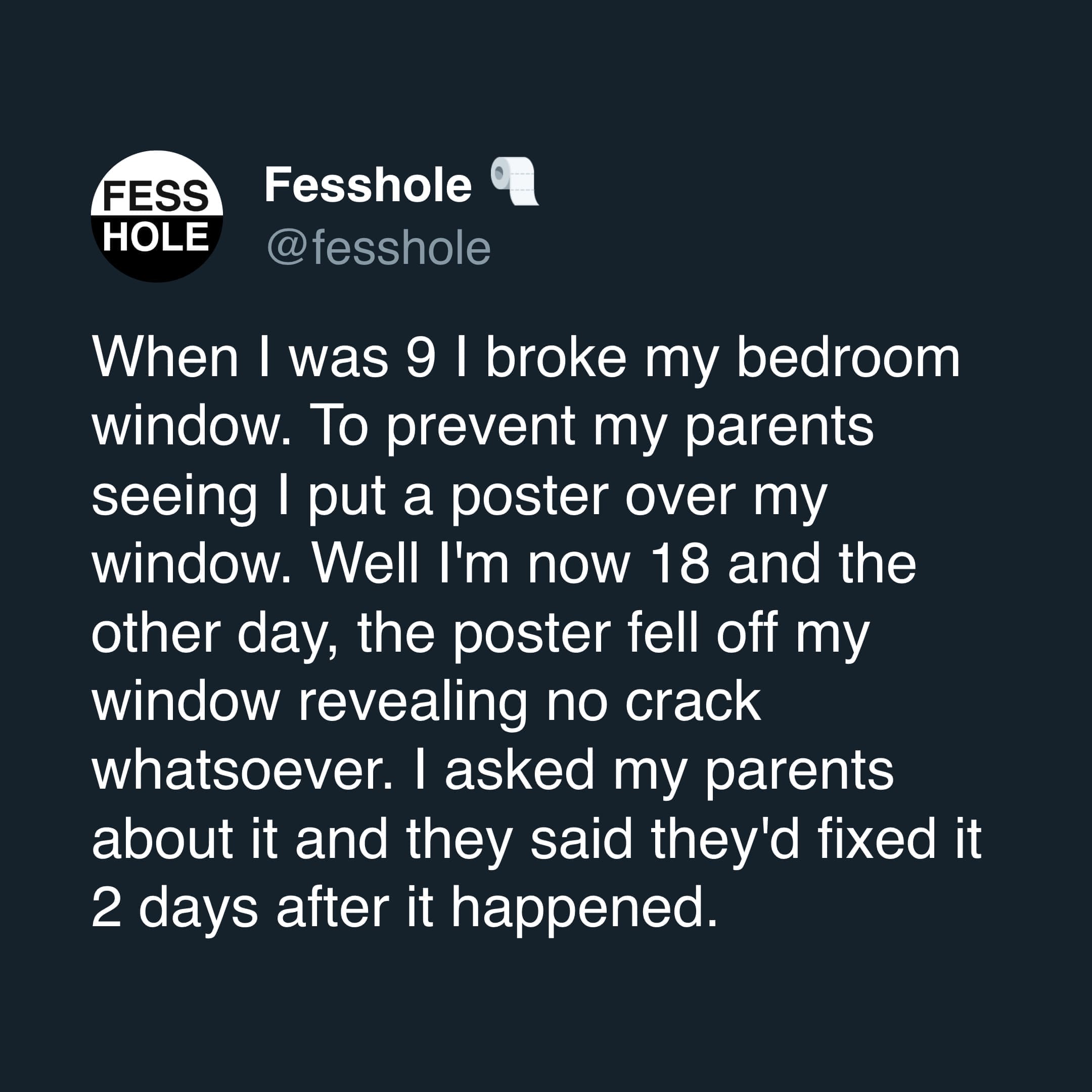 Anonymous Confessions When I was 9 I broke my bedroom window. To prevent my parents seeing | put a poster over my window. Well I'm now 18 and the other day, the poster fell off my window revealing no crack whatsoever. I asked my parents about it and they said they'd fixed it 2 days after it happened.