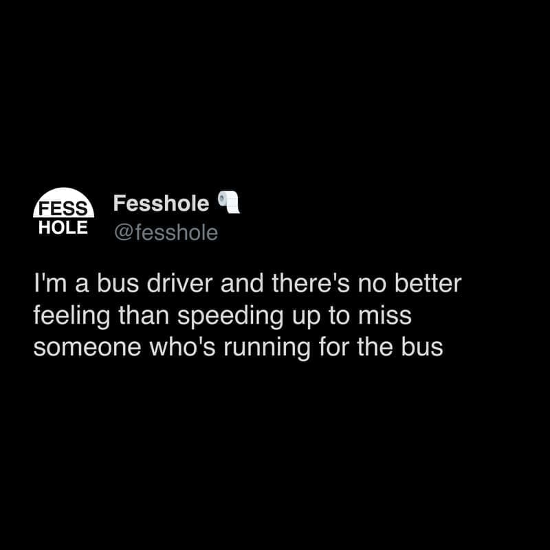 Anonymous Confessions I'm a bus driver and there's no better feeling than speeding up to miss someone who's running for the bus