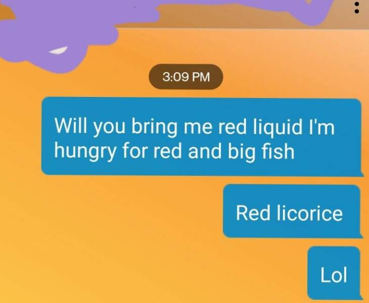 autocorrect fails Will you bring me red liquid I'm hungry for red and big fish Red licorice Lol