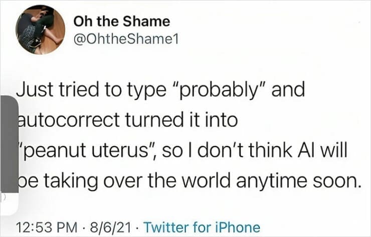 autocorrect fails Just tried to type "probably" and autocorrect turned it into "peanut uterus", so I don't think Al will be taking over the world anytime soon.