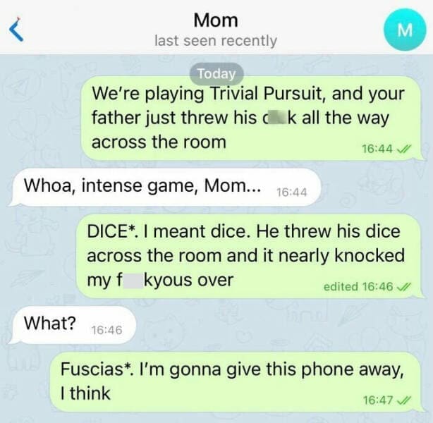 autocorrect fails We're playing Trivial Pursuit, and your father just threw his ck all the way across the room 16:44V/ Whoa, intense game, Mom... 16:44 DICE*. I meant dice. He threw his dice across the room and it nearly knocked my f kyous over edited 16:46 // What? 16:46 Fuscias*. I'm gonna give this phone away, I think