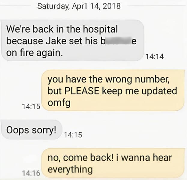 autocorrect fails We're back in the hospital because Jake set his b on fire again. e 14:14 you have the wrong number, but PLEASE keep me updated 14:15 omfg Oops sorry! 14:15 no, come back! i wanna hear 14:16 everything