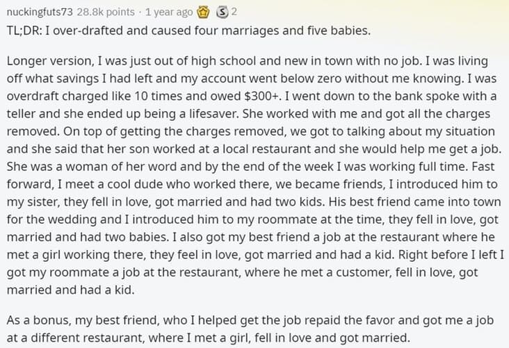 Butterfly Effect Stories I over-drafted and caused four marriages and five babies. Longer version, I was just out of high school and new in town with no job. I was living off what savings I had left and my account went below zero without me knowing. I was overdraft charged like 10 times and owed $300+. I went down to the bank spoke with a teller and she ended up being a lifesaver. She worked with me and got all the charges removed. On top of getting the charges removed, we got to talking about my situation and she said that her son worked at a local restaurant and she would help me get a job. She was a woman of her word and by the end of the week I was working full time. Fast forward, I meet a cool dude who worked there, we became friends, I introduced him to my sister, they fell in love, got married and had two kids. His best friend came into town for the wedding and I introduced him to my roommate at the time, they fell in love, got married and had two babies. I also got my best friend a job at the restaurant where he met a girl working there, they feel in love, got married and had a kid. Right before I left I got my roommate a job at the restaurant, where he met a customer, fell in love, got married and had a kid.