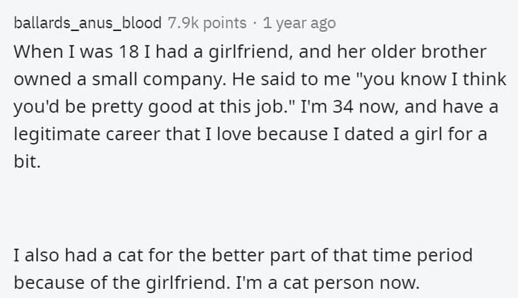 Butterfly Effect Stories When I was 18 I had a girlfriend, and her older brother owned a small company. He said to me "you know I think you'd be pretty good at this job." I'm 34 now, and have a legitimate career that I love because I dated a girl for a bit. I also had a cat for the better part of that time period because of the girlfriend. I'm a cat person now.