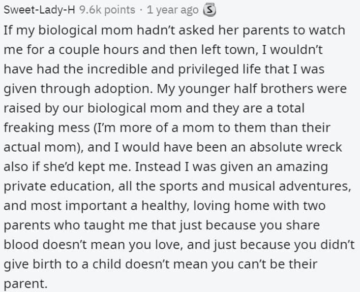Butterfly Effect Stories If my biological mom hadn't asked her parents to watch me for a couple hours and then left town, I wouldn't have had the incredible and privileged life that I was given through adoption. My younger half brothers were raised by our biological mom and they are a total freaking mess (I'm more of a mom to them than their actual mom, and I would have been an absolute wreck also if she'd kept me. Instead I was given an amazing private education, all the sports and musical adventures, and most important a healthy, loving home with two parents who taught me that just because you share blood doesn't mean you love, and just because you didn't give birth to a child doesn't mean you can't be their parent.