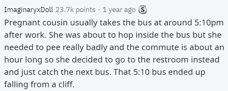 Butterfly Effect Stories Pregnant cousin usually takes the bus at around 5:10pm after work. She was about to hop inside the bus but she needed to pee really badly and the commute is about an hour long so she decided to go to the restroom instead and just catch the next bus. That 5:10 bus ended up falling from a cliff.