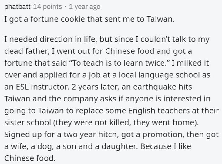 Butterfly Effect Stories I got a fortune cookie that sent me to Taiwan. I needed direction in life, but since I couldn't talk to my dead father, I went out for Chinese food and got a fortune that said "To teach is to learn twice." I milked it over and applied for a job at a local language school as an ESL instructor. 2 years later, an earthquake hits Taiwan and the company asks if anyone is interested in going to Taiwan to replace some English teachers at their sister school (they were not killed, they went home). Signed up for a two year hitch, got a promotion, then got a wife, a dog, a son and a daughter. Because I like Chinese food.