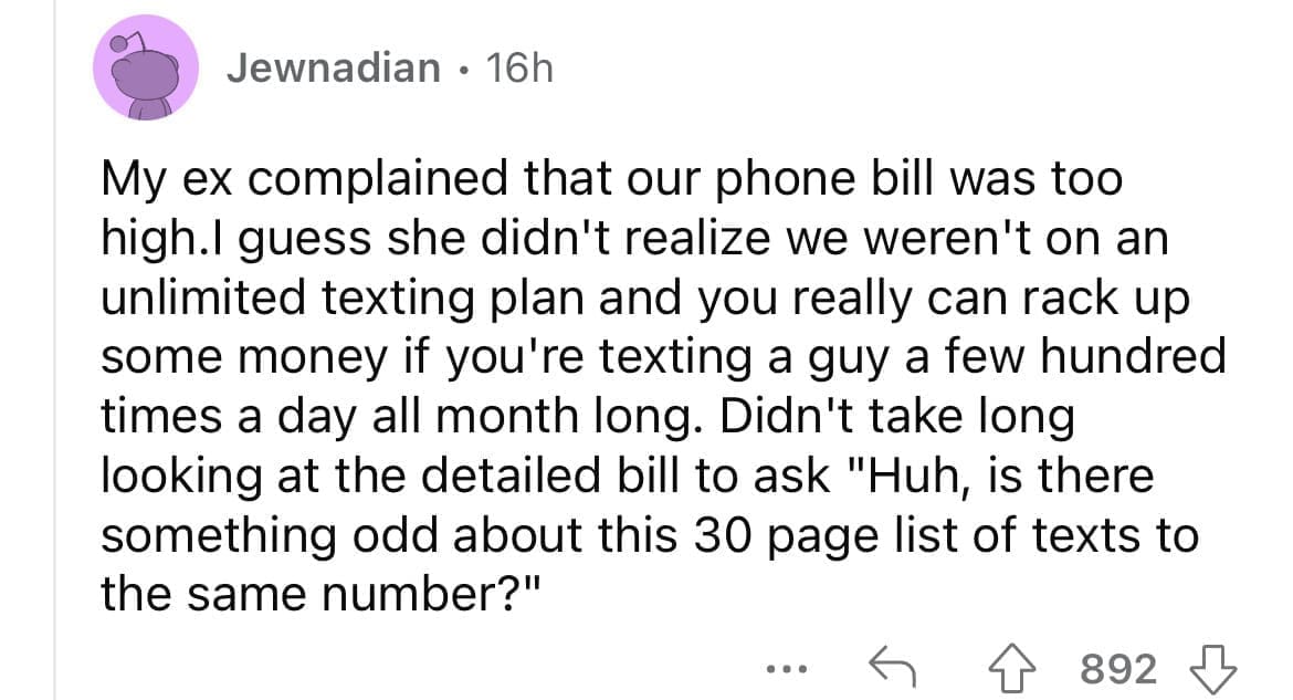 Cheating red flags My ex complained that our phone bill was too high.I guess she didn't realize we weren't on an unlimited texting plan and you really can rack up some money if you're texting a guy a few hundred times a day all month long. Didn't take long looking at the detailed bill to ask "Huh, is there something odd about this 30 page list of texts to the same number?"