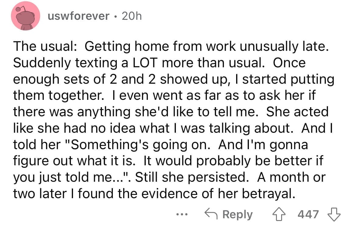 Cheating red flags The usual: Getting home from work unusually late. Suddenly texting a LOT more than usual. Once enough sets of 2 and 2 showed up, I started putting them together. I even went as far as to ask her if there was anything she'd like to tell me. She acted like she had no idea what I was talking about. And I told her "Something's going on. And I'm gonna figure out what it is. It would probably be better if you just told me...". Still she persisted. A month or two later I found the evidence of her betrayal.