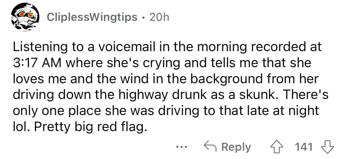Cheating red flags Listening to a voicemail in the morning recorded at 3:17 AM where she's crying and tells me that she loves me and the wind in the background from her driving down the highway drunk as a skunk. There's only one place she was driving to that late at night lol. Pretty big red flag.