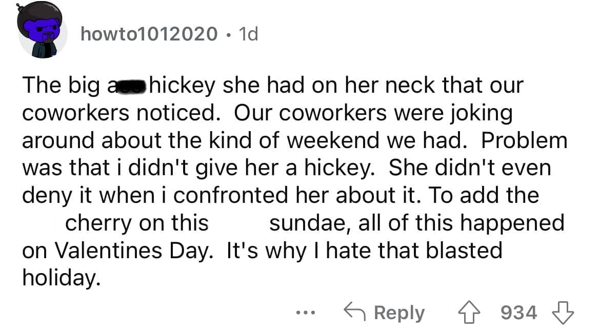 Cheating red flags The big as hickey she had on her neck that our coworkers noticed. Our coworkers were joking around about the kind of weekend we had. Problem was that i didn't give her a hickey. She didn't even deny it when i confronted her about it. To add the cherry on this sundae, all of this happened on Valentines Day. It's why I hate that blasted holiday.